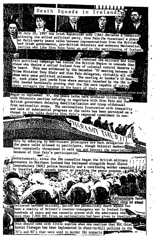 I ] ] ]  Squads in Irelandlng  3, publ 1can Amy its allied political party, Sinn Fein (Ve tvenelven) a place Party peace talks betveen representatives from the BriLion lond Irish goverments, pro-British Unionists and moderate Nationaits NGl * et lie S Feln (e ap 200 ko the Dartitioning o Trelandd  Begin in Septenber. 197, the s  with Unfonists parties refusing to negotial  British government delaying demilitarization and troop v thdeeca) oni"oatlonalist vess.” The nationalists frusteation vith ineqenlity e esack of substantial progress at the talks has been portreyed sy * threat 1o the o) ite Sino Fein’s ed comitnent to non-.  : MY Bl b onciv ORI i) - 888 the peace talks alloved to participate, though Unionist mesbersfigy e ety theeveed i st et e R because of Sinn Fein’s participation. Bl  oo Snfortunately, since’the TRA ceasefire began the British military ;; . resence in Nocthern Ireland has increased alongside Royal Ulster - | - . Constabulary (RUC) police brutality snd a contimsing mider .  by 1o ‘:#m’f"’.’g: ﬁ goten ok T vete e o)Al  In shoot-to-kL11 polices ‘in the e used _to murder IRA suspects.  